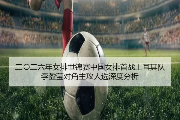 二〇二六年女排世锦赛中国女排首战土耳其队 李盈莹对角主攻人选深度分析