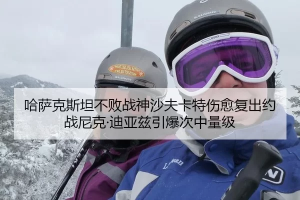 哈萨克斯坦不败战神沙夫卡特伤愈复出约战尼克·迪亚兹引爆次中量级