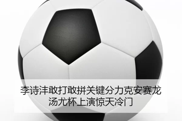李诗沣敢打敢拼关键分力克安赛龙 汤尤杯上演惊天冷门