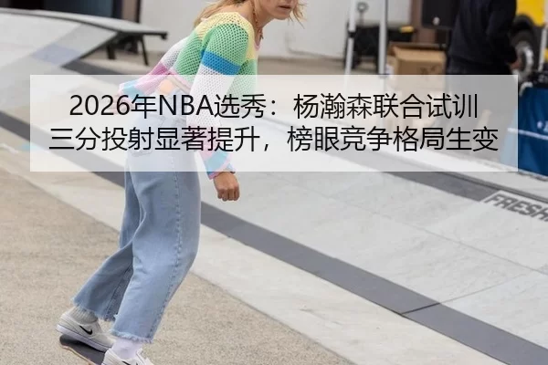 2026年NBA选秀：杨瀚森联合试训三分投射显著提升，榜眼竞争格局生变